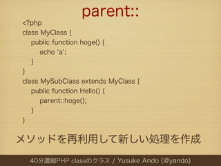 parent::
<?php
class MyClass {
   public function hoge() {
      echo a ;
   }
}
class MySubClass extends MyClass {
   public function Hello() {
      parent::hoge();
   }
}


メソッドを再利用して新しい処理を作成
  40分濃縮PHP classのクラス / Yusuke Ando (@yando)
 