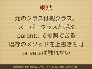 継承
 元のクラスは親クラス、
  スーパークラスと呼ぶ
 parent:: で参照できる
既存のメソッドを上書きも可
   privateは触れない

40分濃縮PHP classのクラス / Yusuke Ando (@yando)
 