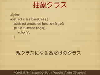 抽象クラス
<?php
abstract class BaseClass {
  abstract protected function fuga();
  public function hoge() {
     echo a ;
  }




   親クラスになる為だけのクラス



  40分濃縮PHP classのクラス / Yusuke Ando (@yando)
 