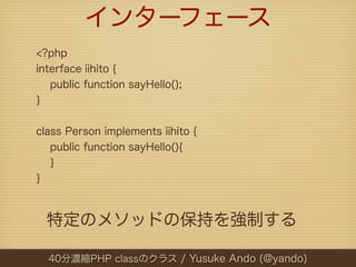 インターフェース
<?php
interface iihito {
   public function sayHello();
}


class Person implements iihito {
   public function sayHello(){
   }
}



  特定のメソッドの保持を強制する

  40分濃縮PHP classのクラス / Yusuke Ando (@yando)
 