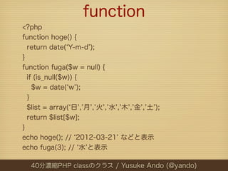 function
<?php
function hoge() {
  return date( Y-m-d );
}
function fuga($w = null) {
  if (is_null($w)) {
    $w = date( w );
  }
  $list = array( 日 , 月 , 火 , 水 , 木 , 金 , 土 );
  return $list[$w];
}
echo hoge(); // 2012-03-21 などと表示
echo fuga(3); // 水 と表示

  40分濃縮PHP classのクラス / Yusuke Ando (@yando)
 