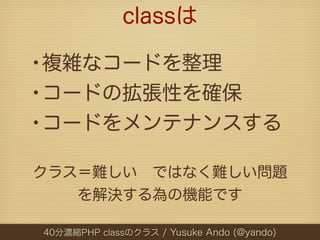 classは

•複雑なコードを整理
•コードの拡張性を確保
•コードをメンテナンスする
クラス＝難しい ではなく難しい問題
   を解決する為の機能です

40分濃縮PHP classのクラス / Yusuke Ando (@yando)
 