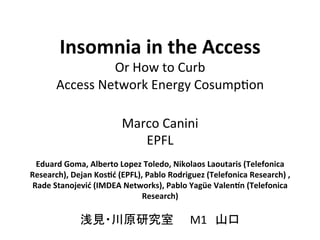 Insomnia	
  in	
  the	
  Access	
  
                     Or	
  How	
  to	
  Curb	
  	
  
         Access	
  Network	
  Energy	
  Cosump7on	

                                  Marco	
  Canini	
  
                                     EPFL	
  
                                              	
  
  Eduard	
  Goma,	
  Alberto	
  Lopez	
  Toledo,	
  Nikolaos	
  Laoutaris	
  (Telefonica	
  
Research),	
  Dejan	
  KosCć	
  (EPFL),	
  Pablo	
  Rodriguez	
  (Telefonica	
  Research)	
  ,	
  
 Rade	
  Stanojević	
  (IMDEA	
  Networks),	
  Pablo	
  Yagüe	
  ValenOn	
  (Telefonica	
  
                                       Research)	
  
                                              	
  
                  浅見・川原研究室　　M1　山口	
  
 