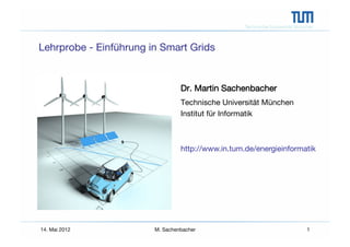 Technische Universität München



Lehrprobe - Einführung in Smart Grids


                                   Dr. Martin Sachenbacher
                                   Technische Universität München
                                   Institut für Informatik



                                   http://www.in.tum.de/energieinformatik




14. Mai 2012
            M. Sachenbacher
                                        1
 