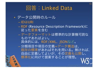 10

     回答：Linked Data
•  データ公開時のルール
 –  IDはURI
 –  RDF (Resource Description Framework)に
    従った要素を含む
 –  データフォーマットは標準的な計算機可読な
    ものであればよい。 
    具体的には、RDF/XML、JSONなど。
 –  分類項目や項目の定義=データ構造は、 
    既存の標準があればそれを用いる。無ければ、 
    自由に定義してよいが、その定義も公開し、 
    標準化に向けて提案することが理想。

                                                                                                        These slides are copyright © 2012 W3C (MIT, ERCIM & Keio). 	

      Stata Center photo by See-Ming Lee available under a Creative Commons Attribution Share-Alike 2.0 License http://www.ﬂickr.com/photos/seeminglee/3791607622/ 	

 