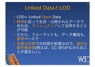 15

   Linked DataとLOD
•  LOD= Linked Open Data
•  標準に従って生成・公開されたデータで
   あれば、マッシュアップして活用すること
   が可能
•  だから、フォーマットも、データ構造も、
   標準ベースで
•  多様な形態での利用が前提なので、適切な
   著作権処理(例えば、CC-BY)がなされるこ
   とが望ましい。

                                                                                                      These slides are copyright © 2012 W3C (MIT, ERCIM & Keio). 	

    Stata Center photo by See-Ming Lee available under a Creative Commons Attribution Share-Alike 2.0 License http://www.ﬂickr.com/photos/seeminglee/3791607622/ 	

 