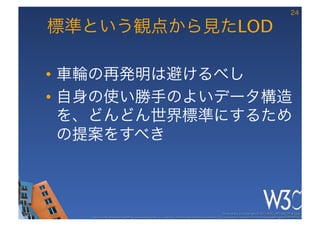 24

標準という観点から見たLOD

•  車輪の再発明は避けるべし
•  自身の使い勝手のよいデータ構造
   を、どんどん世界標準にするため
   の提案をすべき



                                                                                                     These slides are copyright © 2012 W3C (MIT, ERCIM & Keio). 	

   Stata Center photo by See-Ming Lee available under a Creative Commons Attribution Share-Alike 2.0 License http://www.ﬂickr.com/photos/seeminglee/3791607622/ 	

 