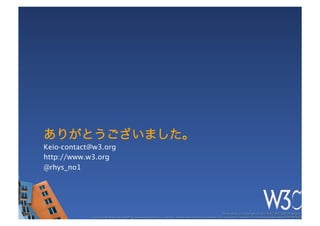 ありがとうございました。
Keio-contact@w3.org
http://www.w3.org
@rhys_no1




                                                                                                              These slides are copyright © 2012 W3C (MIT, ERCIM & Keio). 	

            Stata Center photo by See-Ming Lee available under a Creative Commons Attribution Share-Alike 2.0 License http://www.ﬂickr.com/photos/seeminglee/3791607622/ 	

 