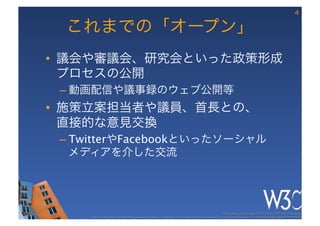 4

 これまでの「オープン」
•  議会や審議会、研究会といった政策形成
   プロセスの公開
 –  動画配信や議事録のウェブ公開等
•  施策立案担当者や議員、首長との、 
   直接的な意見交換
 –  TwitterやFacebookといったソーシャル 
    メディアを介した交流




                                                                                                       These slides are copyright © 2012 W3C (MIT, ERCIM & Keio). 	

     Stata Center photo by See-Ming Lee available under a Creative Commons Attribution Share-Alike 2.0 License http://www.ﬂickr.com/photos/seeminglee/3791607622/ 	

 