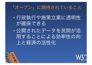 5

「オープン」に期待されていること

•  行政執行や施策立案に透明性
   が確保できる
•  公開されたデータを民間が活
   用することによる効率性の向
   上と経済の活性化


                                                                                                     These slides are copyright © 2012 W3C (MIT, ERCIM & Keio). 	

   Stata Center photo by See-Ming Lee available under a Creative Commons Attribution Share-Alike 2.0 License http://www.ﬂickr.com/photos/seeminglee/3791607622/ 	

 