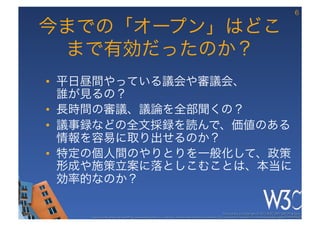 6

今までの「オープン」はどこ
 まで有効だったのか？
•  平日昼間やっている議会や審議会、 
   誰が見るの？
•  長時間の審議、議論を全部聞くの？
•  議事録などの全文採録を読んで、価値のある
   情報を容易に取り出せるのか？
•  特定の個人間のやりとりを一般化して、政策
   形成や施策立案に落としこむことは、本当に
   効率的なのか？

                                                                                                      These slides are copyright © 2012 W3C (MIT, ERCIM & Keio). 	

    Stata Center photo by See-Ming Lee available under a Creative Commons Attribution Share-Alike 2.0 License http://www.ﬂickr.com/photos/seeminglee/3791607622/ 	

 