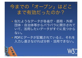 7

今までの「オープン」はどこ
 まで有効だったのか？
•  似たようなデータが各省庁・部局・外郭
   団体・自治体等からバラバラに開示されて
   いて、活用したいデータがすぐに見つから
   ない。
•  PDFにデータが記載されていると、それを
   入力し直さなければ分析・活用できない。


                                                                                                      These slides are copyright © 2012 W3C (MIT, ERCIM & Keio). 	

    Stata Center photo by See-Ming Lee available under a Creative Commons Attribution Share-Alike 2.0 License http://www.ﬂickr.com/photos/seeminglee/3791607622/ 	

 