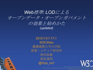 Web標準: LODによる
オープンデータ・オーブンガバメント
     の効果と始めかた
        (updated)


       2012年5月17日
         W3C/Keio
      慶應義塾大学大学院
     政策・メディア研究科
          特任助教
          深見嘉明
         @rhys_no1
                                                      These slides are copyright © 2012 W3C (MIT, ERCIM & Keio).
         Stata Center photo by See-Ming Lee available under a Creative Commons Attribution Share-Alike 2.0 License
                                                              http://www.flickr.com/photos/seeminglee/3791607622/
 