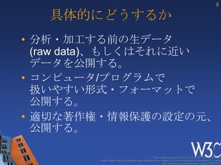 9

   具体的にどうするか
• 分析・加工する前の生データ
  (raw data)、もしくはそれに近い
  データを公開する。
• コンピュータ/プログラムで
  扱いやすい形式・フォーマットで
  公開する。
• 適切な著作権・情報保護の設定の元、
  公開する。

                                                     These slides are copyright © 2012 W3C (MIT, ERCIM & Keio).
        Stata Center photo by See-Ming Lee available under a Creative Commons Attribution Share-Alike 2.0 License
                                                             http://www.flickr.com/photos/seeminglee/3791607622/
 