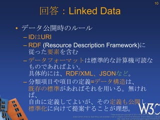 10

     回答：Linked Data
• データ公開時のルール
 – IDはURI
 – RDF (Resource Description Framework)に
   従った要素を含む
 – データフォーマットは標準的な計算機可読な
   ものであればよい。
   具体的には、RDF/XML、JSONなど。
 – 分類項目や項目の定義=データ構造は、
   既存の標準があればそれを用いる。無けれ
   ば、
   自由に定義してよいが、その定義も公開し、
   標準化に向けて提案することが理想。
                                                            These slides are copyright © 2012 W3C (MIT, ERCIM & Keio).
               Stata Center photo by See-Ming Lee available under a Creative Commons Attribution Share-Alike 2.0 License
                                                                    http://www.flickr.com/photos/seeminglee/3791607622/
 