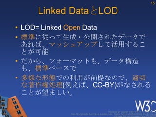 15

    Linked DataとLOD
• LOD= Linked Open Data
• 標準に従って生成・公開されたデータで
  あれば、マッシュアップして活用するこ
  とが可能
• だから、フォーマットも、データ構造
  も、標準ベースで
• 多様な形態での利用が前提なので、適切
  な著作権処理(例えば、CC-BY)がなされる
  ことが望ましい。

                                                       These slides are copyright © 2012 W3C (MIT, ERCIM & Keio).
          Stata Center photo by See-Ming Lee available under a Creative Commons Attribution Share-Alike 2.0 License
                                                               http://www.flickr.com/photos/seeminglee/3791607622/
 