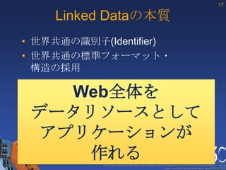 17

    Linked Dataの本質
• 世界共通の識別子(Identifier)
• 世界共通の標準フォーマット・
  構造の採用

    Web全体を
 データリソースとして
  アプリケーションが
     作れる                                                 These slides are copyright © 2012 W3C (MIT, ERCIM & Keio).
            Stata Center photo by See-Ming Lee available under a Creative Commons Attribution Share-Alike 2.0 License
                                                                 http://www.flickr.com/photos/seeminglee/3791607622/
 