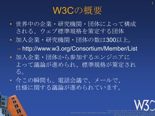 1

              W3Cの概要
• 世界中の企業・研究機関・団体によって構成
  される、ウェブ標準規格を策定する団体
• 加入企業・研究機関・団体の数は300以上。
  – http://www.w3.org/Consortium/Member/List
• 加入企業・団体から参加するエンジニアに
  よって議論が進められ、標準規格が策定され
  る。
• 今この瞬間も、電話会議で、メールで、
  仕様に関する議論が進められています。


                                                                  These slides are copyright © 2012 W3C (MIT, ERCIM & Keio).
                     Stata Center photo by See-Ming Lee available under a Creative Commons Attribution Share-Alike 2.0 License
                                                                          http://www.flickr.com/photos/seeminglee/3791607622/
 