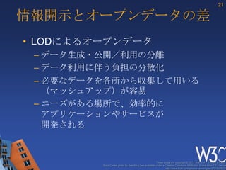 21

情報開示とオープンデータの差
• LODによるオープンデータ
 – データ生成・公開／利用の分離
 – データ利用に伴う負担の分散化
 – 必要なデータを各所から収集して用いる
   （マッシュアップ）が容易
 – ニーズがある場所で、効率的に
   アプリケーションやサービスが
   開発される



                                                      These slides are copyright © 2012 W3C (MIT, ERCIM & Keio).
         Stata Center photo by See-Ming Lee available under a Creative Commons Attribution Share-Alike 2.0 License
                                                              http://www.flickr.com/photos/seeminglee/3791607622/
 