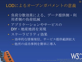 22

LODによるオープンガバメントの意義

• 負荷分散効果による、データ提供側・利
  用者側の負荷低減
• アプリケーションやサービスの
  DIY・地産地消を実現
• スケーラビリティ効果
 – 効率的な情報発信、サービス提供範囲拡大
 – 他所の成功事例を簡単に導入



                                                      These slides are copyright © 2012 W3C (MIT, ERCIM & Keio).
         Stata Center photo by See-Ming Lee available under a Creative Commons Attribution Share-Alike 2.0 License
                                                              http://www.flickr.com/photos/seeminglee/3791607622/
 