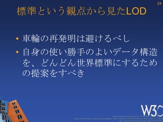 24

標準という観点から見たLOD

• 車輪の再発明は避けるべし
• 自身の使い勝手のよいデータ構造
  を、どんどん世界標準にするため
  の提案をすべき



                                                    These slides are copyright © 2012 W3C (MIT, ERCIM & Keio).
       Stata Center photo by See-Ming Lee available under a Creative Commons Attribution Share-Alike 2.0 License
                                                            http://www.flickr.com/photos/seeminglee/3791607622/
 