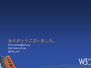 ありがとうございました。
Keio-contact@w3.org
http://www.w3.org
@rhys_no1




                                                                   These slides are copyright © 2012 W3C (MIT, ERCIM & Keio).
                      Stata Center photo by See-Ming Lee available under a Creative Commons Attribution Share-Alike 2.0 License
                                                                           http://www.flickr.com/photos/seeminglee/3791607622/
 