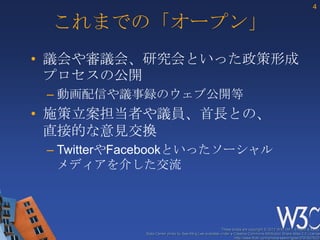 4

 これまでの「オープン」
• 議会や審議会、研究会といった政策形成
  プロセスの公開
 – 動画配信や議事録のウェブ公開等
• 施策立案担当者や議員、首長との、
  直接的な意見交換
 – TwitterやFacebookといったソーシャル
   メディアを介した交流



                                                         These slides are copyright © 2012 W3C (MIT, ERCIM & Keio).
            Stata Center photo by See-Ming Lee available under a Creative Commons Attribution Share-Alike 2.0 License
                                                                 http://www.flickr.com/photos/seeminglee/3791607622/
 