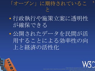 「オープン」に期待されているこ
                                                                                                          5



       と
• 行政執行や施策立案に透明性
  が確保できる
• 公開されたデータを民間が活
  用することによる効率性の向
  上と経済の活性化


                                                   These slides are copyright © 2012 W3C (MIT, ERCIM & Keio).
      Stata Center photo by See-Ming Lee available under a Creative Commons Attribution Share-Alike 2.0 License
                                                           http://www.flickr.com/photos/seeminglee/3791607622/
 