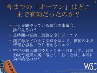 6

今までの「オープン」はどこ
 まで有効だったのか？
• 平日昼間やっている議会や審議会、
  誰が見るの？
• 長時間の審議、議論を全部聞くの？
• 議事録などの全文採録を読んで、価値のある
  情報を容易に取り出せるのか？
• 特定の個人間のやりとりを一般化して、政策
  形成や施策立案に落としこむことは、本当に
  効率的なのか？

                                                      These slides are copyright © 2012 W3C (MIT, ERCIM & Keio).
         Stata Center photo by See-Ming Lee available under a Creative Commons Attribution Share-Alike 2.0 License
                                                              http://www.flickr.com/photos/seeminglee/3791607622/
 