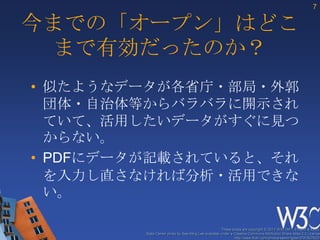 7

今までの「オープン」はどこ
 まで有効だったのか？
• 似たようなデータが各省庁・部局・外郭
  団体・自治体等からバラバラに開示され
  ていて、活用したいデータがすぐに見つ
  からない。
• PDFにデータが記載されていると、それ
  を入力し直さなければ分析・活用できな
  い。

                                                      These slides are copyright © 2012 W3C (MIT, ERCIM & Keio).
         Stata Center photo by See-Ming Lee available under a Creative Commons Attribution Share-Alike 2.0 License
                                                              http://www.flickr.com/photos/seeminglee/3791607622/
 