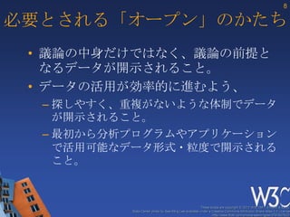 8

必要とされる「オープン」のかたち
 • 議論の中身だけではなく、議論の前提と
   なるデータが開示されること。
 • データの活用が効率的に進むよう、
  – 探しやすく、重複がないような体制でデータ
    が開示されること。
  – 最初から分析プログラムやアプリケーション
    で活用可能なデータ形式・粒度で開示される
    こと。


                                                       These slides are copyright © 2012 W3C (MIT, ERCIM & Keio).
          Stata Center photo by See-Ming Lee available under a Creative Commons Attribution Share-Alike 2.0 License
                                                               http://www.flickr.com/photos/seeminglee/3791607622/
 