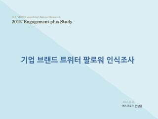 SCOTOSS Consulting’ Annual Research

2012’ Engagement plus Study




      기업 브랜드 트위터 팔로워 인식조사




                                      2012. 05.15
 