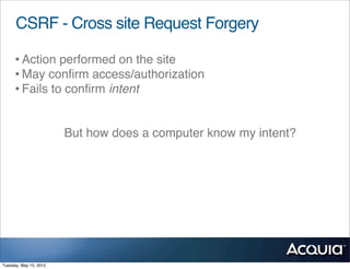 CSRF - Cross site Request Forgery

     • Action performed on the site
     • May conﬁrm access/authorization
     • Fails to conﬁrm intent

                        But how does a computer know my intent?




Tuesday, May 15, 2012
 