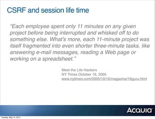 CSRF and session life time

         “Each employee spent only 11 minutes on any given
         project before being interrupted and whisked off to do
         something else. What's more, each 11-minute project was
         itself fragmented into even shorter three-minute tasks, like
         answering e-mail messages, reading a Web page or
         working on a spreadsheet.”
                               Meet the Life Hackers
                               NY Times October 16, 2005
                               www.nytimes.com/2005/10/16/magazine/16guru.html




Tuesday, May 15, 2012
 