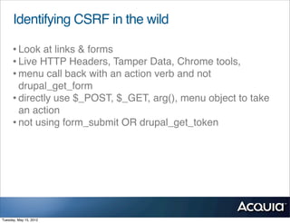 Identifying CSRF in the wild

      • Look at links & forms
      • Live HTTP Headers, Tamper Data, Chrome tools,
      • menu call back with an action verb and not
        drupal_get_form
      • directly use $_POST, $_GET, arg(), menu object to take
        an action
      • not using form_submit OR drupal_get_token




Tuesday, May 15, 2012
 