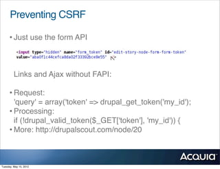 Preventing CSRF

     • Just use the form API


         Links and Ajax without FAPI:

     • Request:
       'query' = array('token' => drupal_get_token('my_id');
     • Processing:
       if (!drupal_valid_token($_GET['token'], 'my_id')) {
     • More: http://drupalscout.com/node/20


Tuesday, May 15, 2012
 