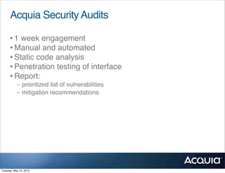Acquia Security Audits

      • 1 week engagement
      • Manual and automated
      • Static code analysis
      • Penetration testing of interface
      • Report:
           - prioritized list of vulnerabilities
           - mitigation recommendations




Tuesday, May 15, 2012
 
