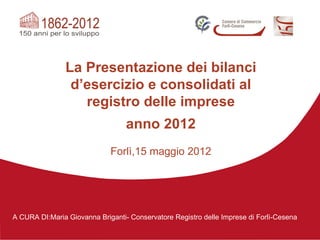 La Presentazione dei bilanci
                d’esercizio e consolidati al
                  registro delle imprese
                                  anno 2012
                             Forlì,15 maggio 2012




A CURA DI:Maria Giovanna Briganti- Conservatore Registro delle Imprese di Forlì-Cesena
 