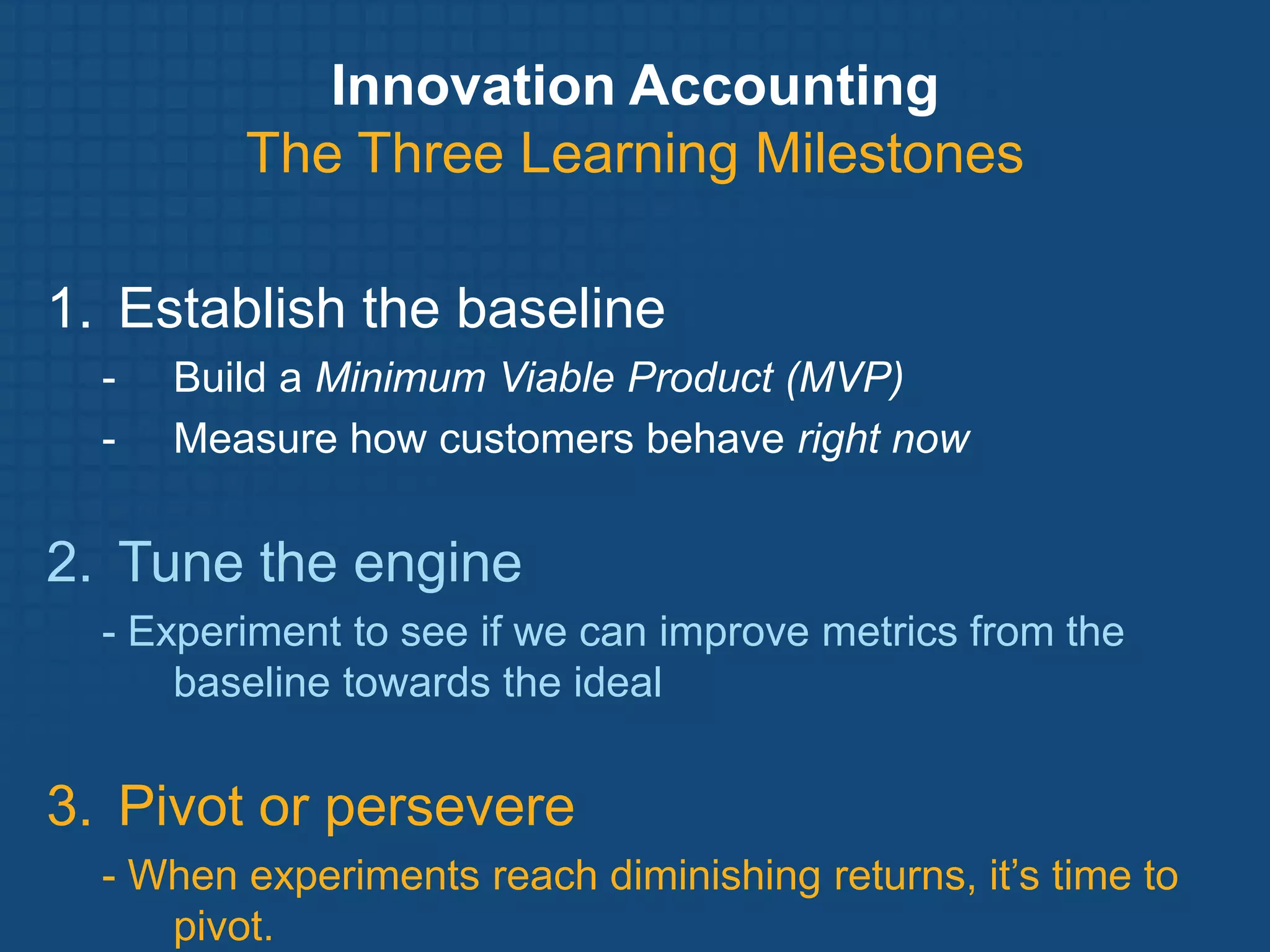 Innovation Accounting
         The Three Learning Milestones

1. Establish the baseline
  -   Build a Minimum Viable Product (MVP)
  -   Measure how customers behave right now


2. Tune the engine
  - Experiment to see if we can improve metrics from the
      baseline towards the ideal


3. Pivot or persevere
  - When experiments reach diminishing returns, it’s time to
     pivot.
 