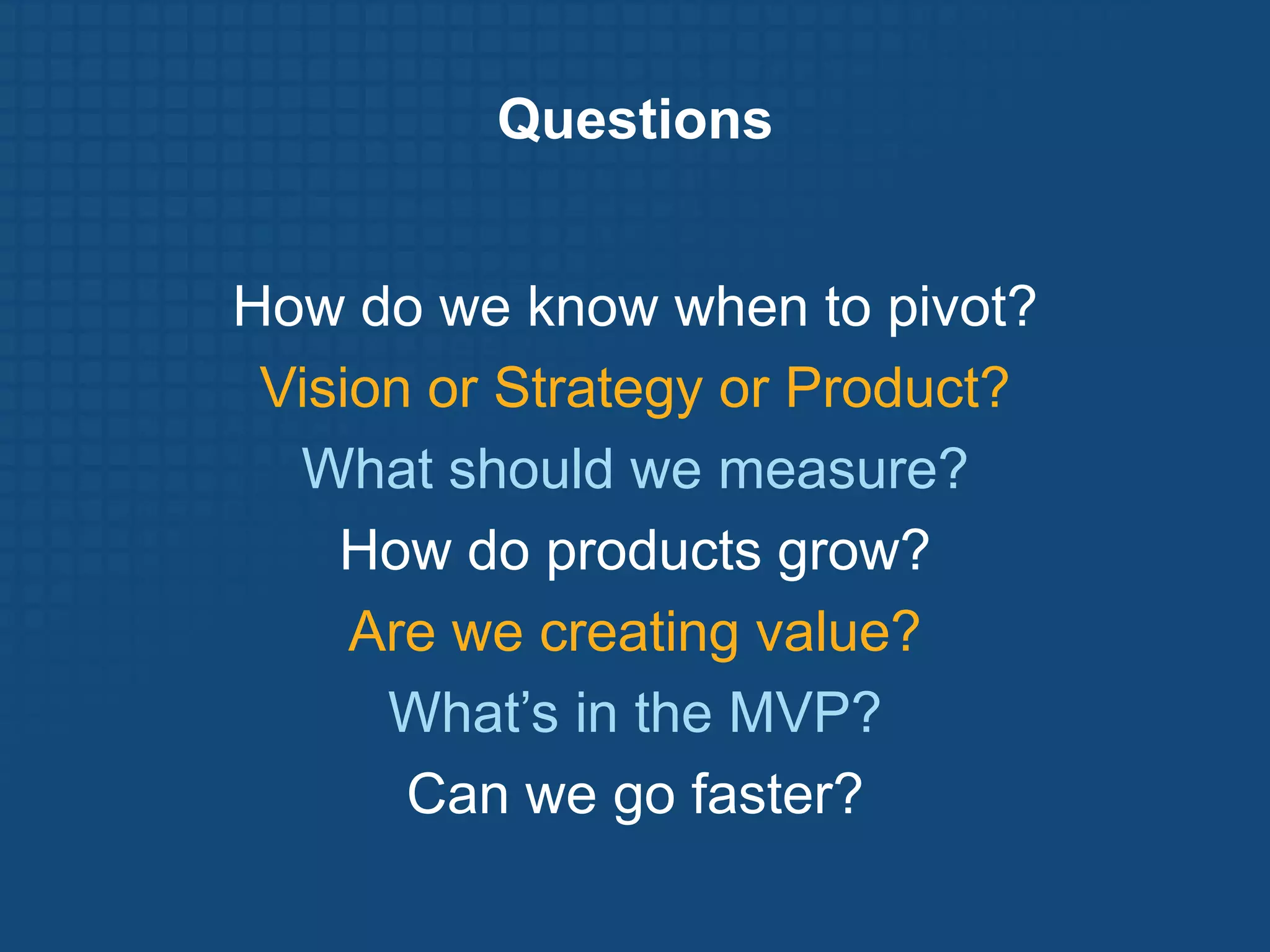Questions


How do we know when to pivot?
 Vision or Strategy or Product?
  What should we measure?
    How do products grow?
     Are we creating value?
      What’s in the MVP?
       Can we go faster?
 