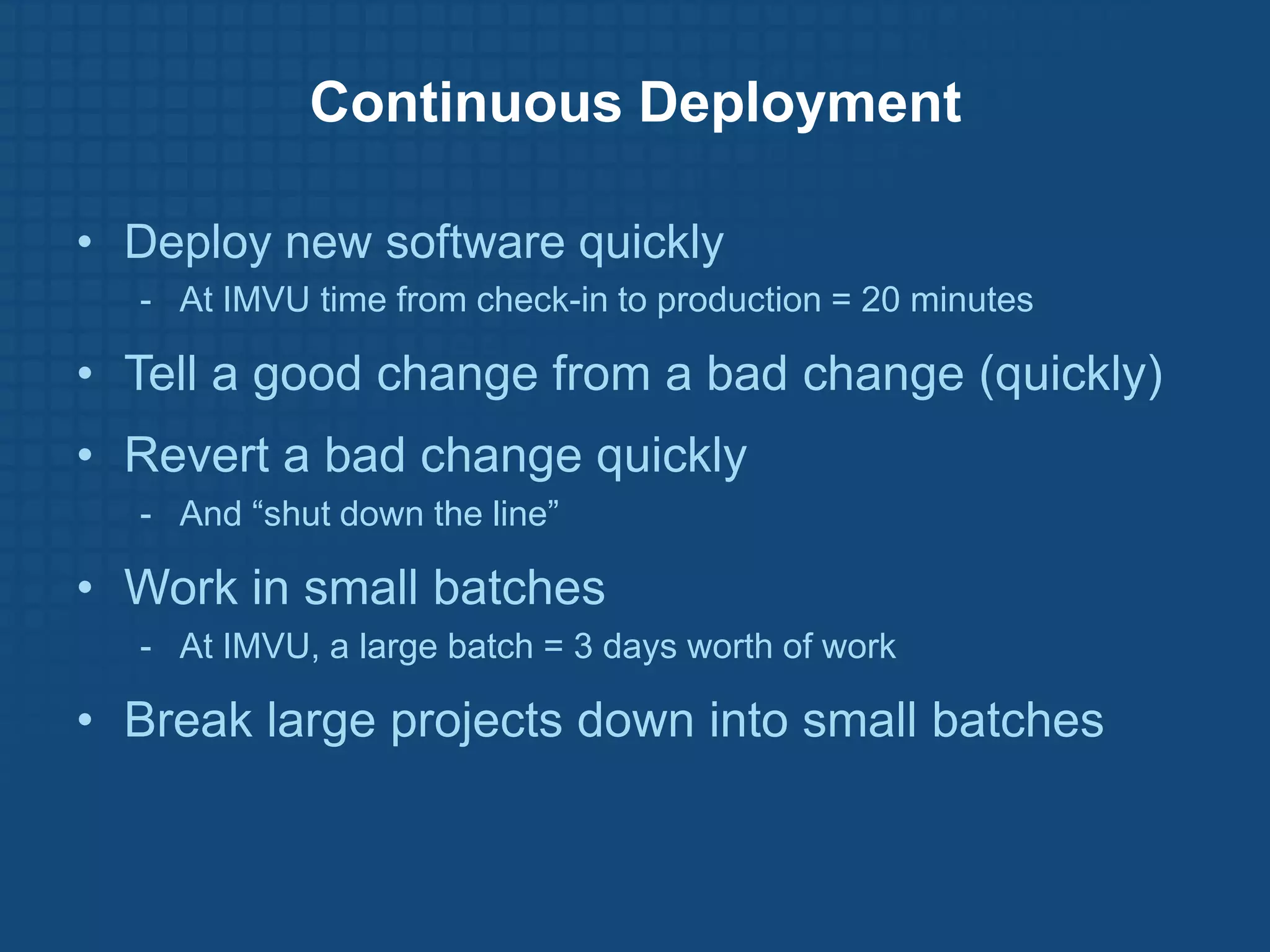 Continuous Deployment

• Deploy new software quickly
  - At IMVU time from check-in to production = 20 minutes

• Tell a good change from a bad change (quickly)
• Revert a bad change quickly
  - And “shut down the line”

• Work in small batches
  - At IMVU, a large batch = 3 days worth of work

• Break large projects down into small batches
 