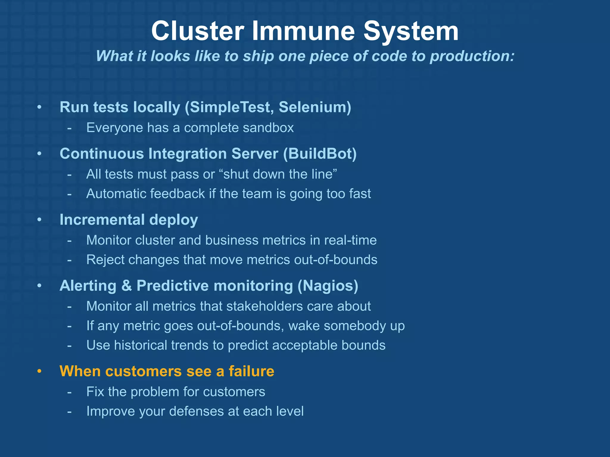 Cluster Immune System
          What it looks like to ship one piece of code to production:


•   Run tests locally (SimpleTest, Selenium)
     -   Everyone has a complete sandbox
•   Continuous Integration Server (BuildBot)
     -   All tests must pass or “shut down the line”
     -   Automatic feedback if the team is going too fast
•   Incremental deploy
     -   Monitor cluster and business metrics in real-time
     -   Reject changes that move metrics out-of-bounds
•   Alerting & Predictive monitoring (Nagios)
     -   Monitor all metrics that stakeholders care about
     -   If any metric goes out-of-bounds, wake somebody up
     -   Use historical trends to predict acceptable bounds
•   When customers see a failure
     -   Fix the problem for customers
     -   Improve your defenses at each level
 