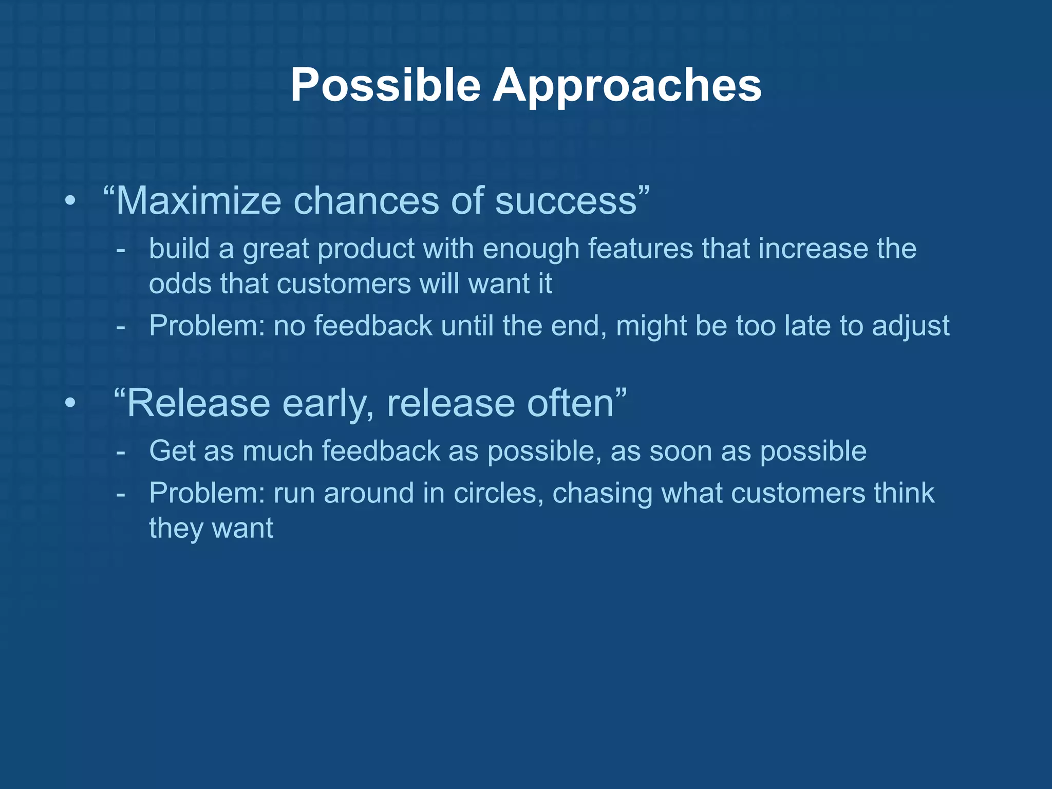 Possible Approaches

• “Maximize chances of success”
  - build a great product with enough features that increase the
    odds that customers will want it
  - Problem: no feedback until the end, might be too late to adjust

• “Release early, release often”
  - Get as much feedback as possible, as soon as possible
  - Problem: run around in circles, chasing what customers think
    they want
 