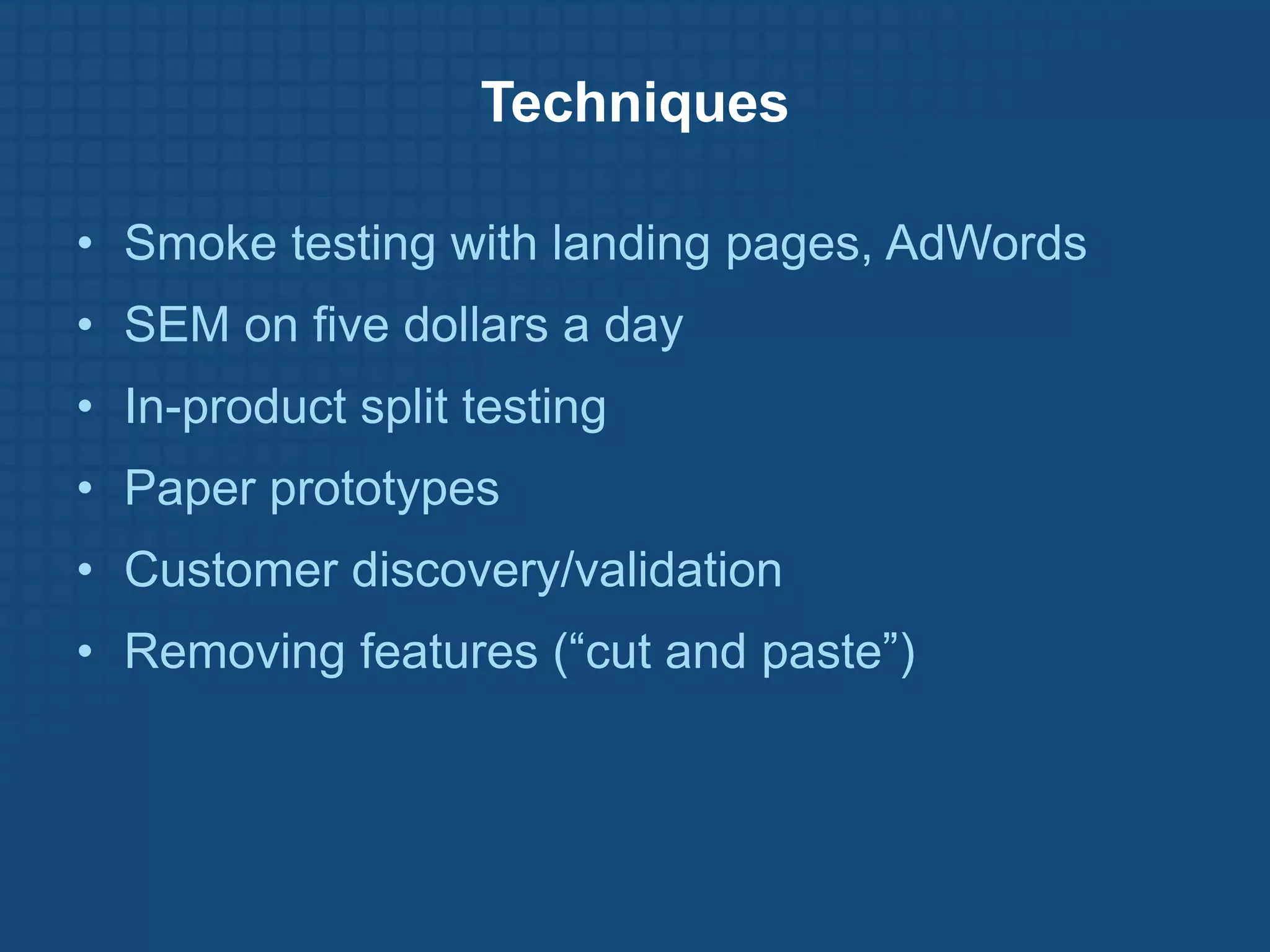 Techniques

• Smoke testing with landing pages, AdWords
• SEM on five dollars a day
• In-product split testing
• Paper prototypes
• Customer discovery/validation
• Removing features (“cut and paste”)
 