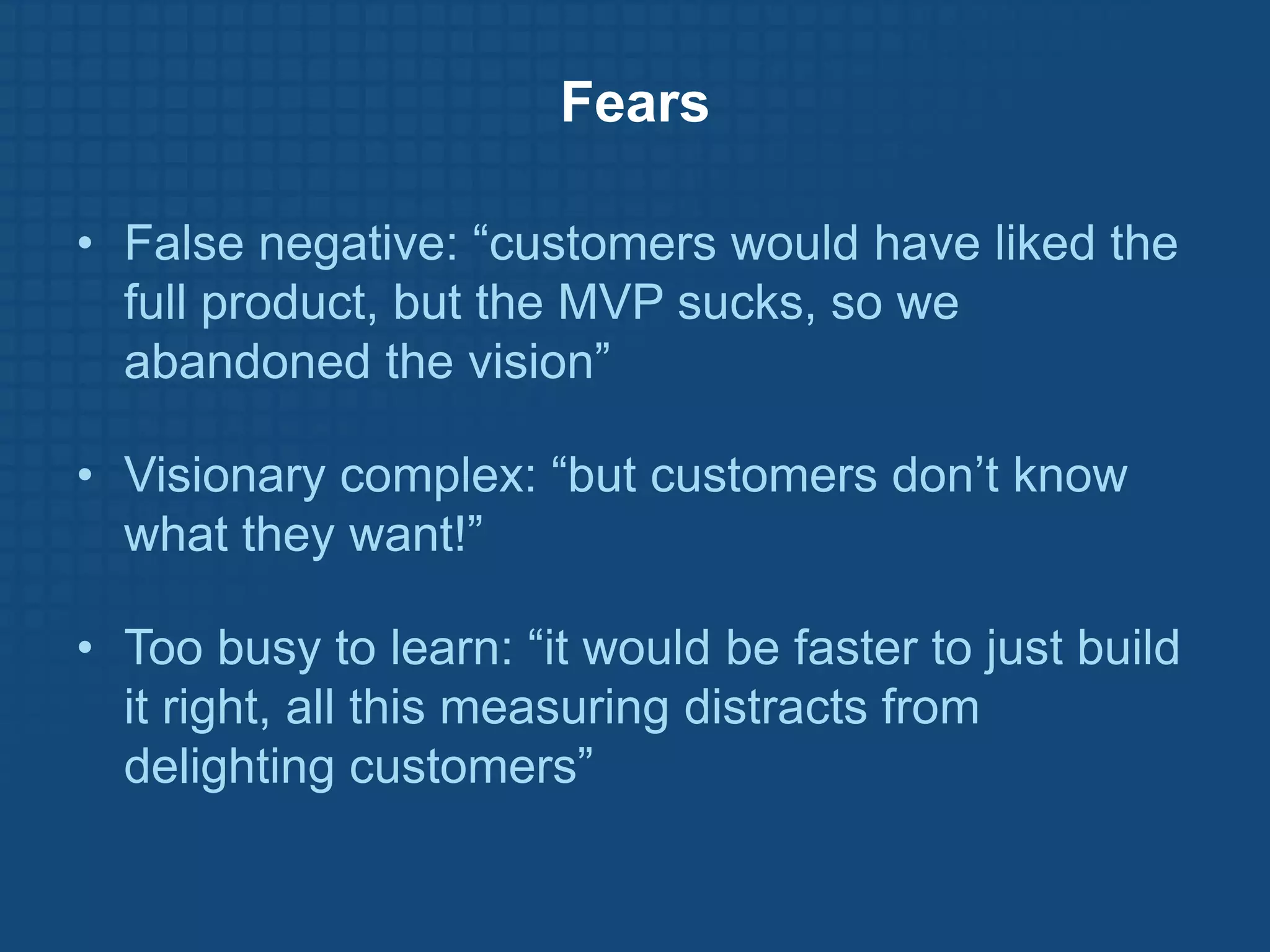 Fears

• False negative: “customers would have liked the
  full product, but the MVP sucks, so we
  abandoned the vision”

• Visionary complex: “but customers don’t know
  what they want!”

• Too busy to learn: “it would be faster to just build
  it right, all this measuring distracts from
  delighting customers”
 