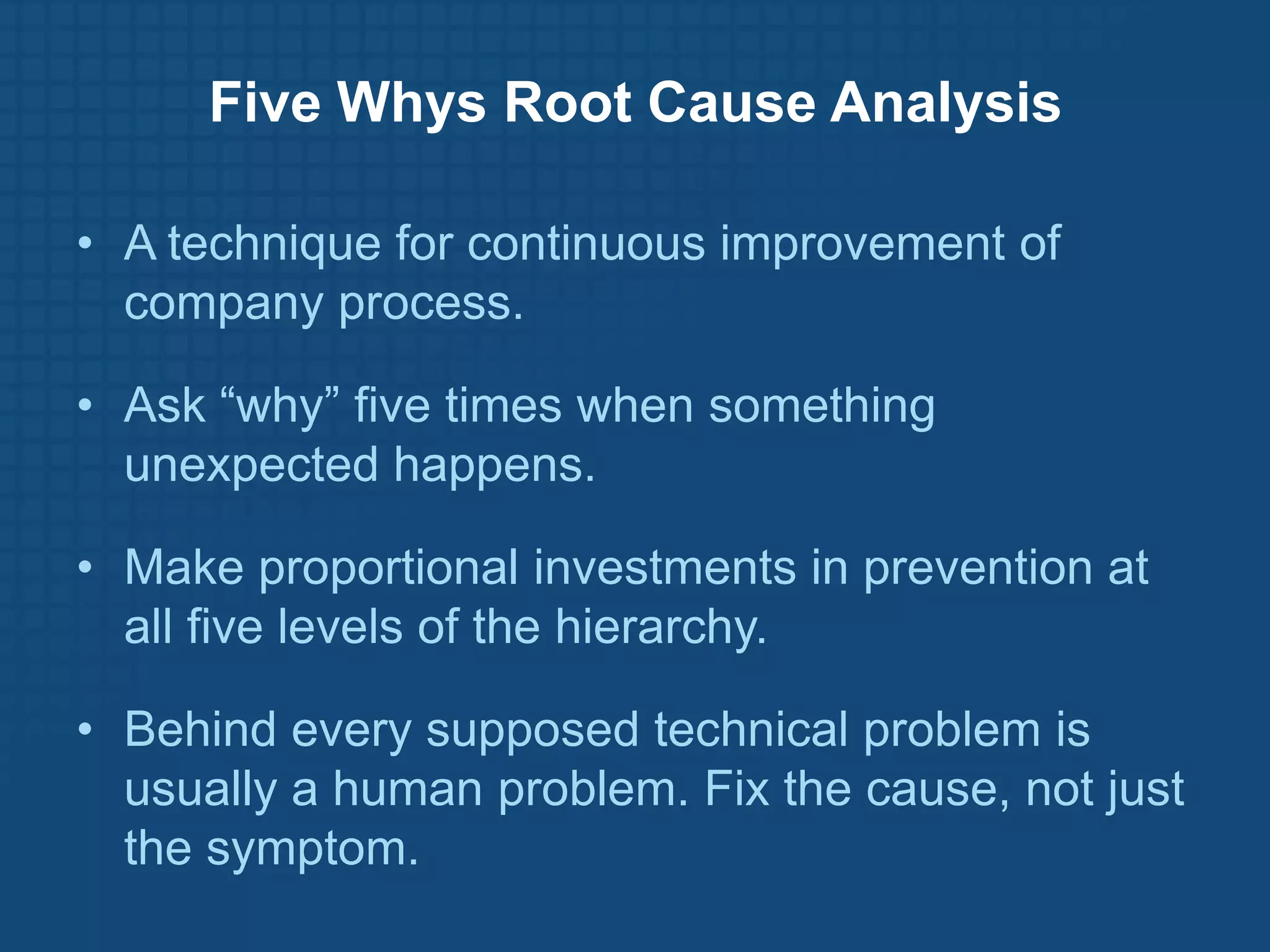 Five Whys Root Cause Analysis

• A technique for continuous improvement of
  company process.

• Ask “why” five times when something
  unexpected happens.

• Make proportional investments in prevention at
  all five levels of the hierarchy.

• Behind every supposed technical problem is
  usually a human problem. Fix the cause, not just
  the symptom.
 