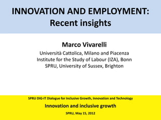INNOVATION AND EMPLOYMENT:
       Recent insights

                        Marco Vivarelli
          Università Cattolica, Milano and Piacenza
        Institute for the Study of Labour (IZA), Bonn
            SPRU, University of Sussex, Brighton




   SPRU DIG-IT Dialogue for Inclusive Growth, Innovation and Technology

             Innovation and inclusive growth
                           SPRU, May 15, 2012
 