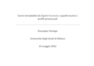 Cenni	
  introdu+vi	
  di	
  Digital	
  Forensics:	
  aspe+	
  tecnici	
  e	
  
                      proﬁli	
  processuali	
  



                      Giuseppe	
  Vaciago	
  
                                  	
  
                Università	
  degli	
  Studi	
  di	
  Milano	
  	
  	
  
                                  	
  
                       15	
  maggio	
  2012	
  
                                  	
  
 