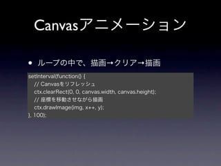 Canvasアニメーション

•   ループの中で、描画→クリア→描画
setInterval(function() {
   // Canvasをリフレッシュ
   ctx.clearRect(0, 0, canvas.width, canvas.height);
   // 座標を移動させながら描画
   ctx.drawImage(img, x++, y);
}, 100);
 