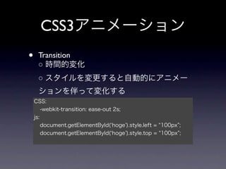 CSS3アニメーション
•    Transition
     ○ 時間的変化
     ○ スタイルを変更すると自動的にアニメー
     ションを伴って変化する
    CSS:
        -webkit-transition: ease-out 2s;
    js:
        document.getElementById( hoge ).style.left = 100px ;
        document.getElementById( hoge ).style.top = 100px ;
 